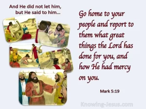 He did not let him, but He said to him, Go home to your people and report them what great things the Lord has done for you, and how He had mercy on you. Mark 5:19