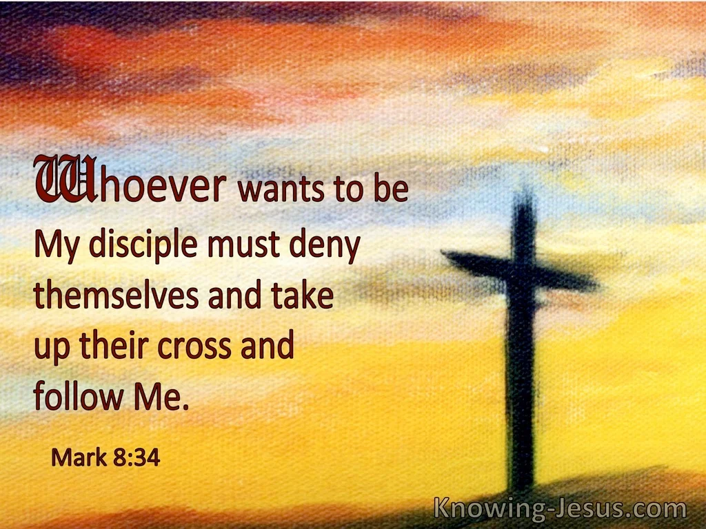 whoever wants to be my disciple must deny themselves and take up their cross and follow me. Mark 8:34